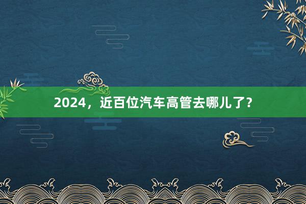 2024，近百位汽车高管去哪儿了？