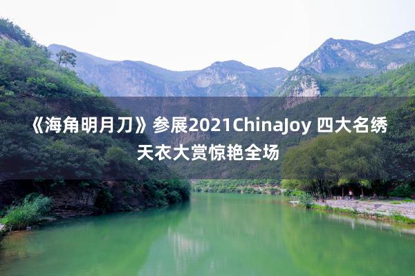 《海角明月刀》参展2021ChinaJoy 四大名绣天衣大赏惊艳全场