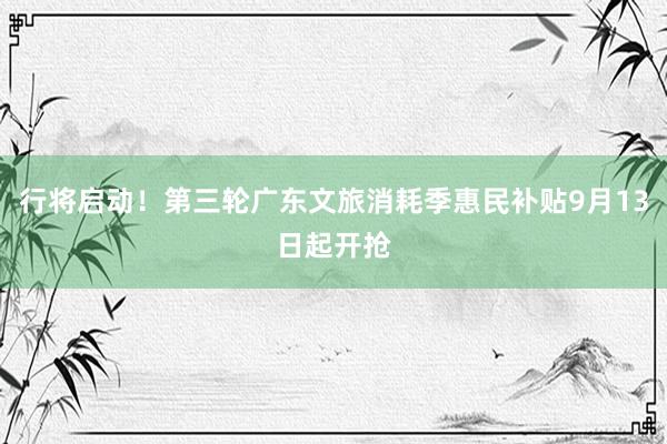 行将启动！第三轮广东文旅消耗季惠民补贴9月13日起开抢