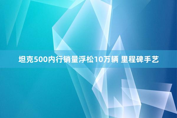 坦克500内行销量浮松10万辆 里程碑手艺