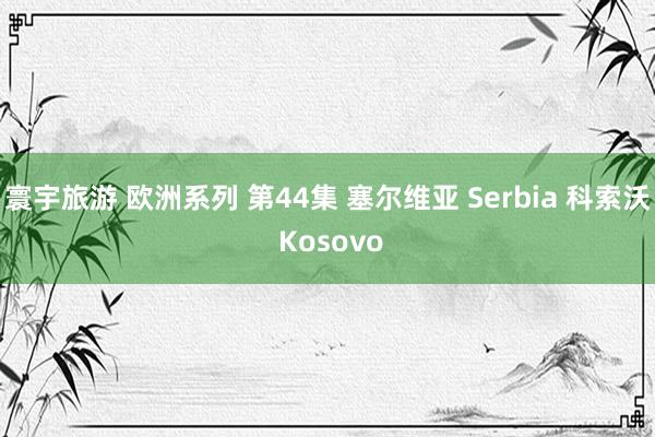 寰宇旅游 欧洲系列 第44集 塞尔维亚 Serbia 科索沃 Kosovo