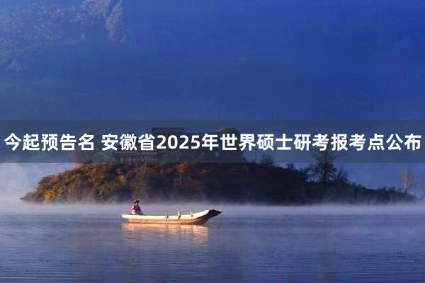 今起预告名 安徽省2025年世界硕士研考报考点公布