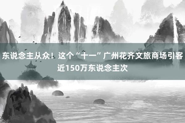 东说念主从众！这个“十一”广州花齐文旅商场引客近150万东说念主次