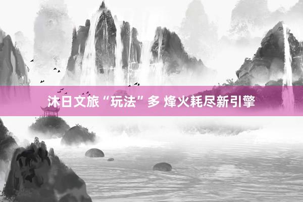 沐日文旅“玩法”多 烽火耗尽新引擎