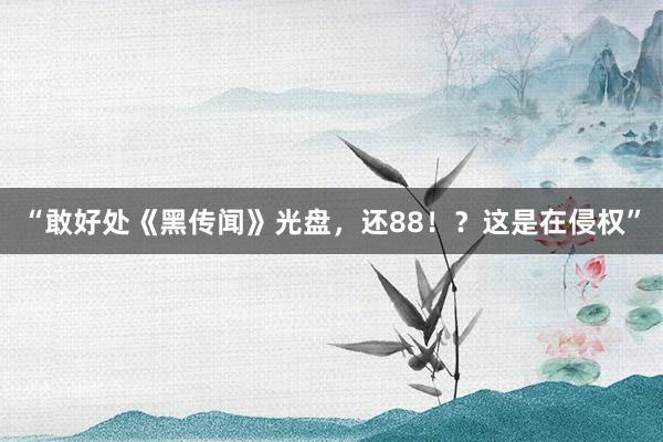 “敢好处《黑传闻》光盘，还88！？这是在侵权”