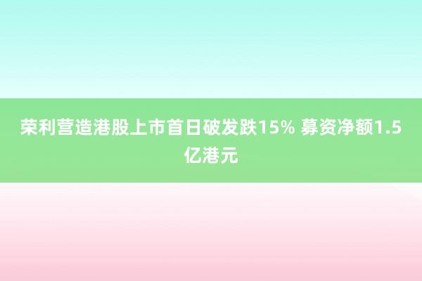 荣利营造港股上市首日破发跌15% 募资净额1.5亿港元