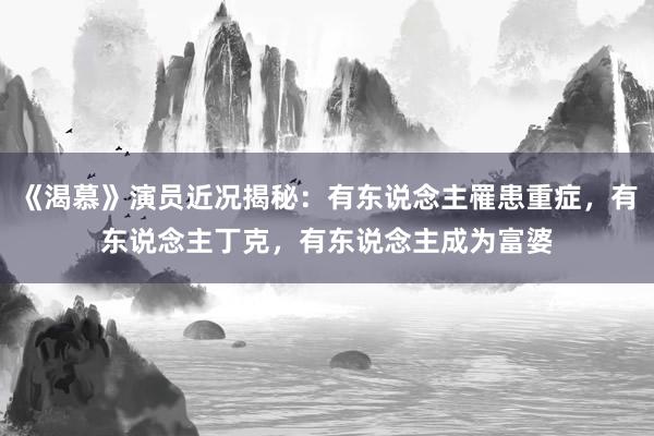 《渴慕》演员近况揭秘：有东说念主罹患重症，有东说念主丁克，有东说念主成为富婆