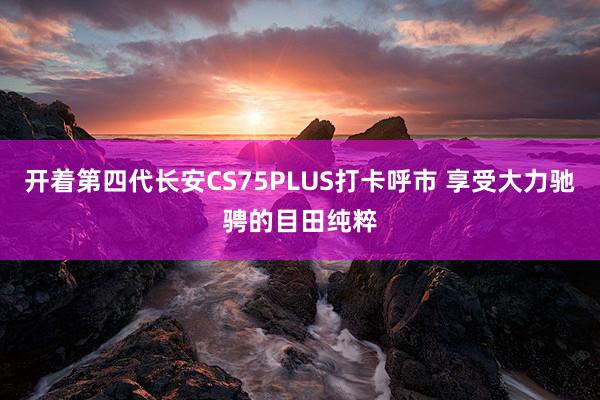 开着第四代长安CS75PLUS打卡呼市 享受大力驰骋的目田纯粹