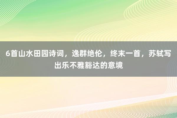 6首山水田园诗词，逸群绝伦，终末一首，苏轼写出乐不雅豁达的意境