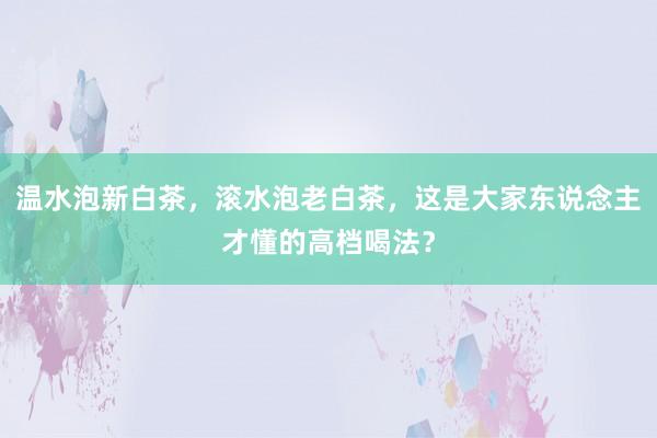 温水泡新白茶，滚水泡老白茶，这是大家东说念主才懂的高档喝法？